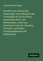 Cover von Handbuck der chemischen Technologie: zum Gebrauche bei Vorlesungen an Universitäten, technischen Hoch- und Mittelschulen, sowie zum Selbstunterrichte für Chemiker, Techniker, Apotheker, Verwaltungsbeamte und Gerichtsärzte