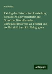 Cover von Katalog der historischen Ausstellung der Stadt Wien: veranstaltet auf Grund der Beschlüsse des Gemeinderathes vom 22. Februar und 10. Mai 1872 im städt. Pädagogium