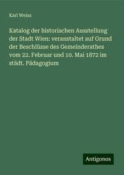 Cover von Katalog der historischen Ausstellung der Stadt Wien: veranstaltet auf Grund der Beschlüsse des Gemeinderathes vom 22. Februar und 10. Mai 1872 im städt. Pädagogium