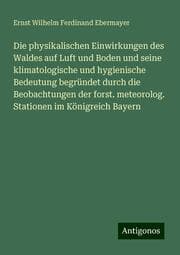 Cover von Die physikalischen Einwirkungen des Waldes auf Luft und Boden und seine klimatologische und hygienische Bedeutung begründet durch die Beobachtungen der forst. meteorolog. Stationen im Königreich Bayern