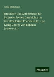 Cover von Urkunden und Actenstücke zur österreichischen Geschichte im Zeitalter Kaiser Friedrichs III. und König Georgs von Böhmen (1440-1471)