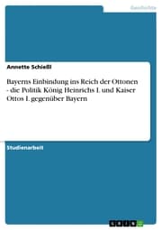 Cover von Bayerns Einbindung ins Reich der Ottonen - die Politik König Heinrichs I. und Kaiser Ottos I. gegenüber Bayern