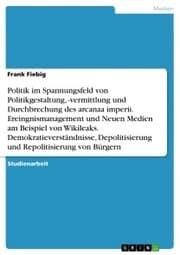 Cover von Politik im Spannungsfeld von Politikgestaltung,-vermittlung und Durchbrechung des arcanaa imperii. Ereingnismanagement und Neuen Medien am Beispiel von Wikileaks. Demokratieverständnisse, Depolitisierung und Repolitisierung von Bürgern