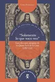 Cover von Solamente lo que toco veo : las ediciones antiguas de sor Juana Inés de la Cruz (1689-1725)